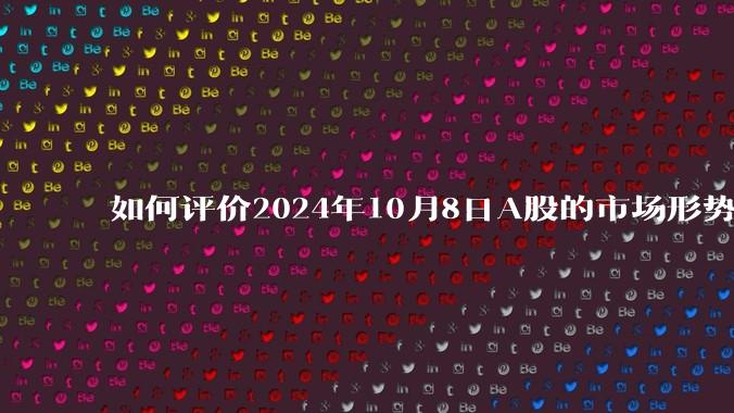 如何评价2024年10月8日A股的市场形势？你还相信A股吗？