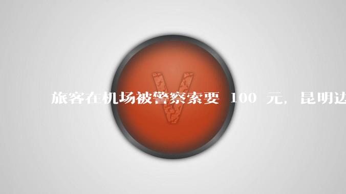 旅客在机场被警察索要 100 元，昆明边检称「系外省公安行为」，该***具体情况如何？反映出哪些问题？