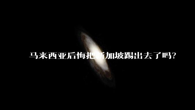 马来西亚后悔把新加坡踢出去了吗？