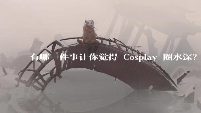 有哪一件事让你觉得 Cosplay 圈水深？