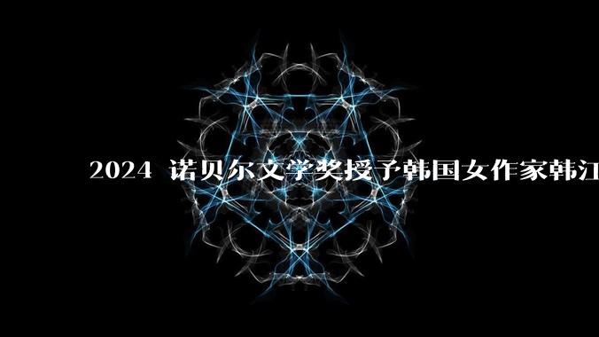 2024 诺贝尔文学奖授予韩国女作家韩江，系韩国首个文学奖，如何评价她的作品？