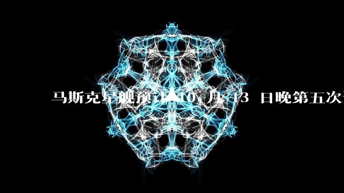 马斯克星舰预计 10 月 13 日晚第五次试飞，或表演「筷子夹火箭」，难度有多大？此次发射有哪些看点？