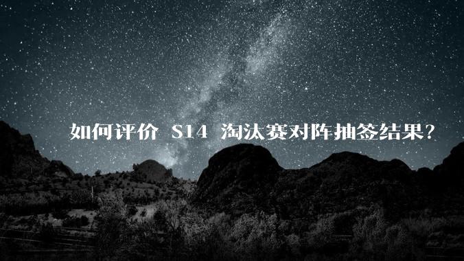 如何评价 S14 淘汰赛对阵抽签结果？