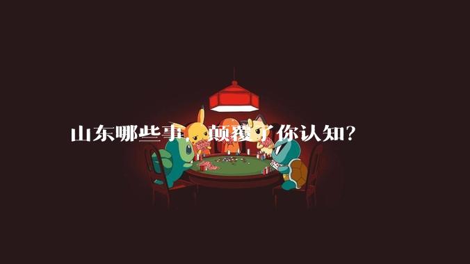 山东哪些事，颠覆了你认知？