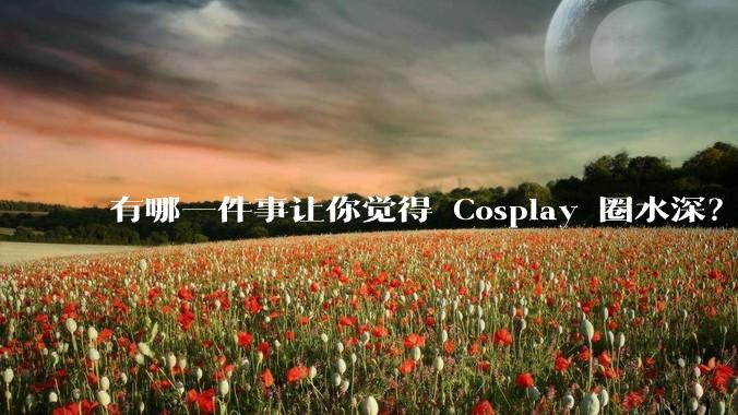 有哪一件事让你觉得 Cosplay 圈水深？