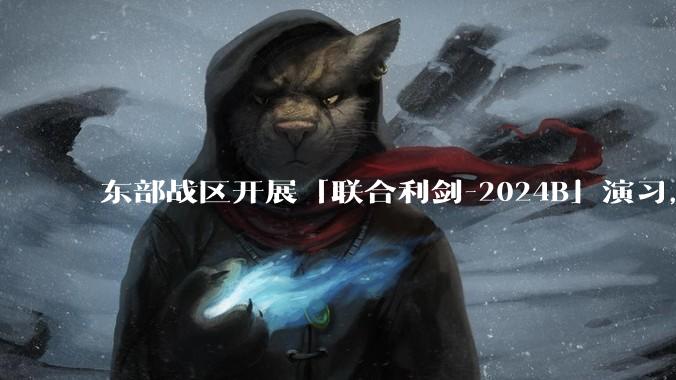 东部战区开展「联合利剑-2024B」演习，为何选择凌晨夜间发起？这次行动有哪些特点？