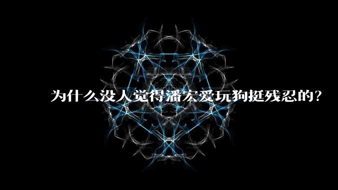 为什么没人觉得潘宏爱玩狗挺残忍的？