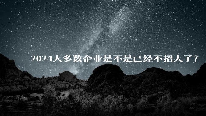 2024大多数企业是不是已经不招人了？