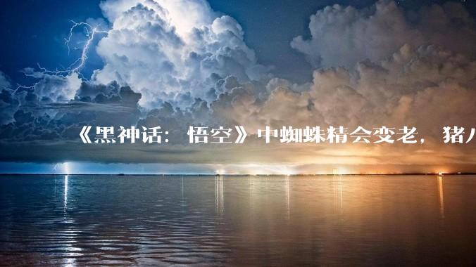 《黑神话：悟空》中蜘蛛精会变老，猪八戒为什么不会？