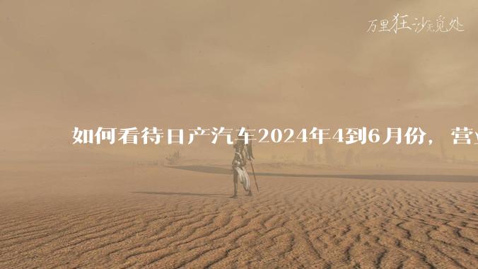 如何看待日产汽车2024年4到6月份，营业利润暴跌99%，是否是大厦将倾？