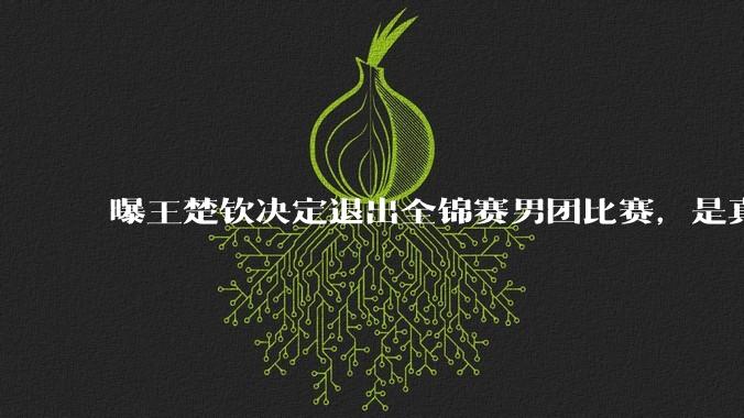 曝王楚钦决定退出全锦赛男团比赛，是真的吗？选择退赛的原因是什么？