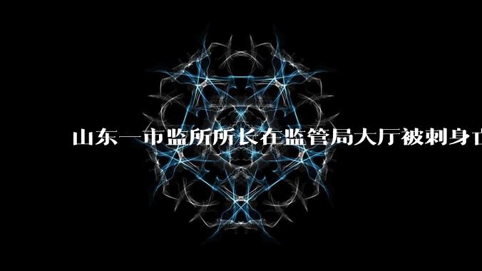 山东一市监所所长在监管局大厅被刺身亡，家属称「嫌疑人坐牢出来不久」，凶手作案动机是什么？调查进展如何？