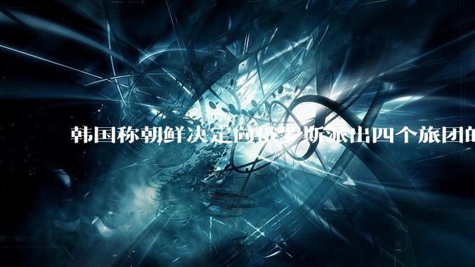 韩国称朝鲜决定向俄罗斯派出四个旅团的特战部队士兵，总计1.2万人，首批1500人已抵俄，具体情况如何？