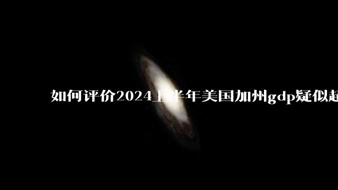 如何评价2024上半年美国加州gdp疑似超越了日本？