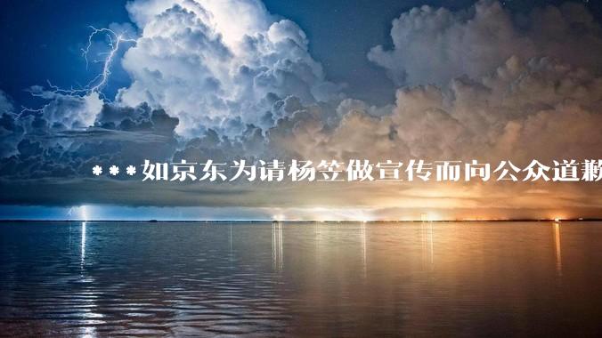 ***如京东为请杨笠做宣传而向公众道歉，此举能够挽回消费者吗？