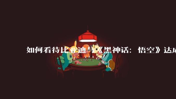 如何看待比亚迪与《黑神话：悟空》达成全球战略合作？