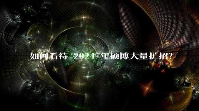 如何看待 2024 年硕博大量扩招？