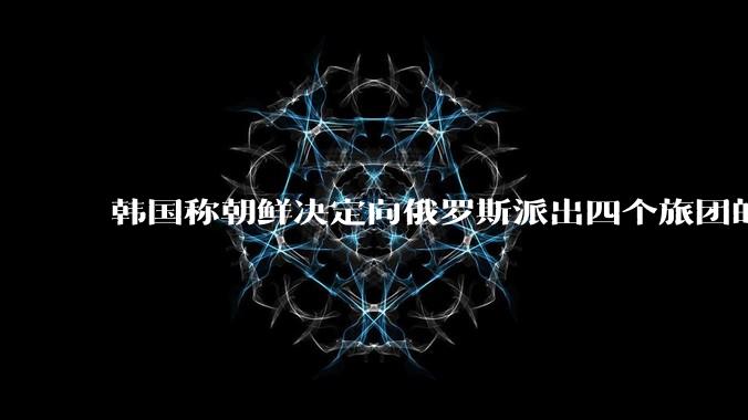 韩国称朝鲜决定向俄罗斯派出四个旅团的特战部队士兵，总计1.2万人，首批1500人已抵俄，具体情况如何？