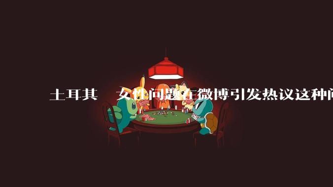 土耳其  女性问题在微博引发热议这种问题根源是什么该如何解决此类情况?