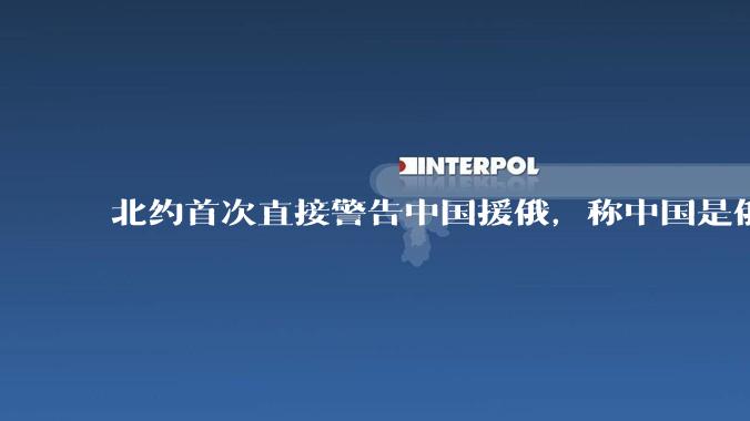 北约首次直接警告中国援俄，称中国是俄决策的「决定性推动者」，这份声明背后有何意图？会产生哪些影响？