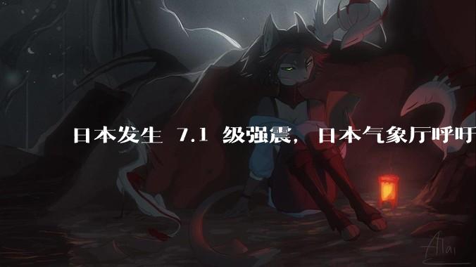 日本发生 7.1 级强震，日本气象厅呼吁民众紧急撤离海岸，目前情况如何？
