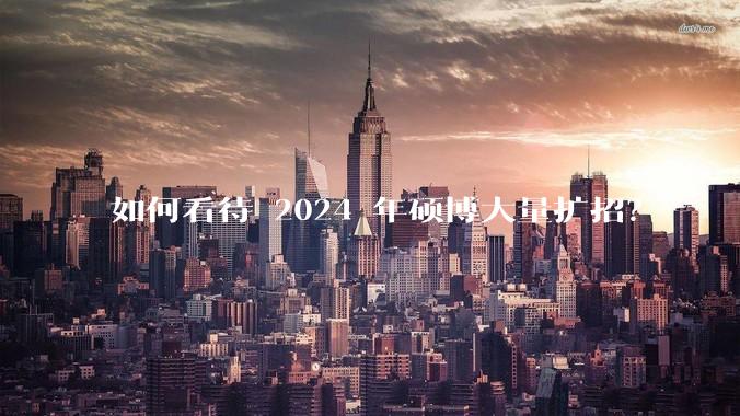 如何看待 2024 年硕博大量扩招？