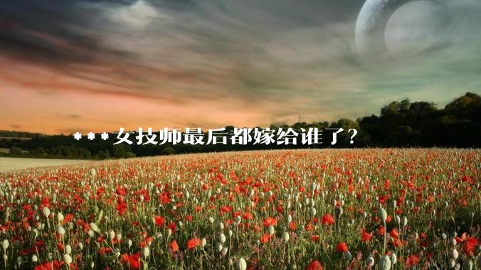 ***女技师最后都嫁给谁了？