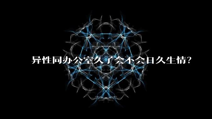 异性同办公室久了会不会日久生情？