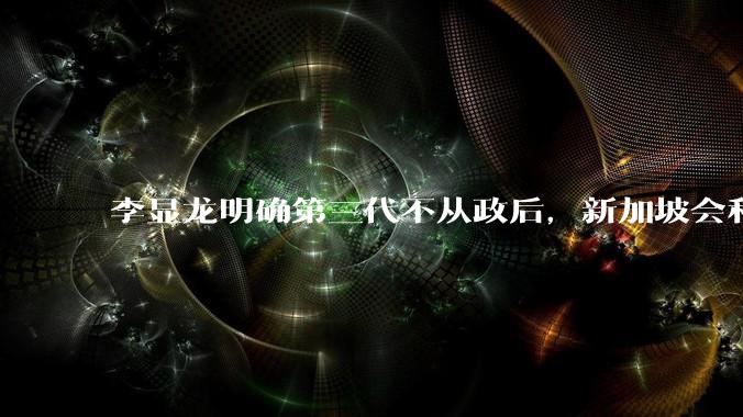 李显龙明确第三代不从政后，新加坡会和平脱离「李氏家族」统治吗?