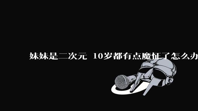 妹妹是二次元 10岁都有点魔怔了怎么办?