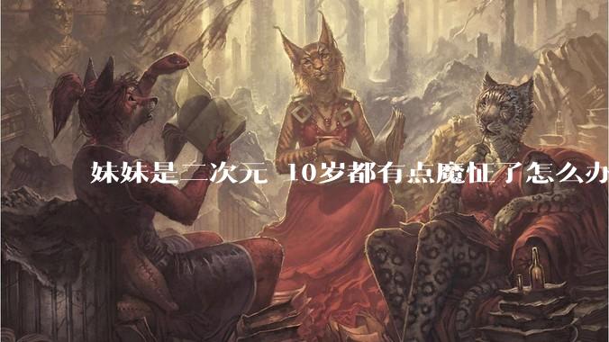 妹妹是二次元 10岁都有点魔怔了怎么办?